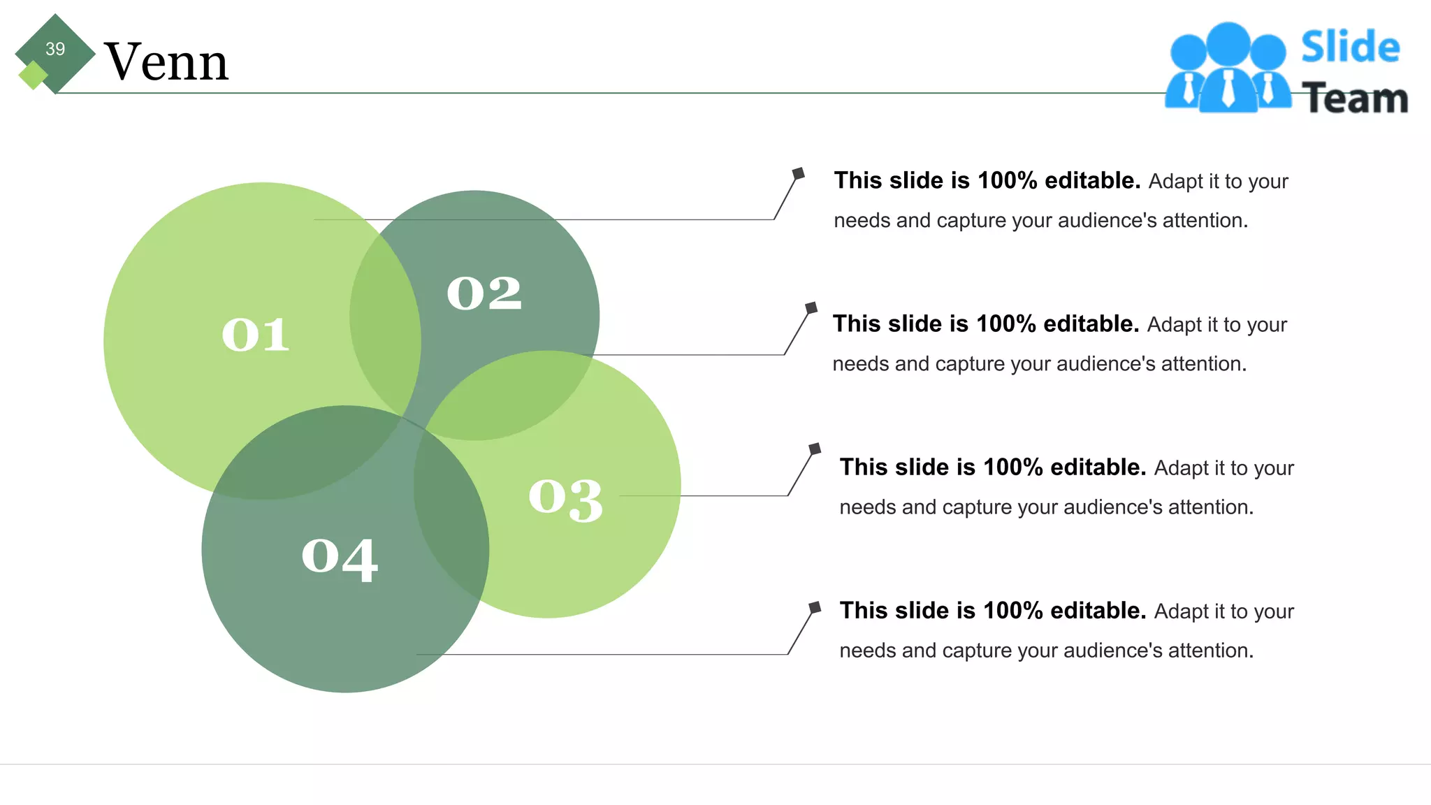 Venn
This slide is 100% editable. Adapt it to your
needs and capture your audience's attention.
This slide is 100% editable. Adapt it to your
needs and capture your audience's attention.
This slide is 100% editable. Adapt it to your
needs and capture your audience's attention.
This slide is 100% editable. Adapt it to your
needs and capture your audience's attention.
01
02
03
04
39
 