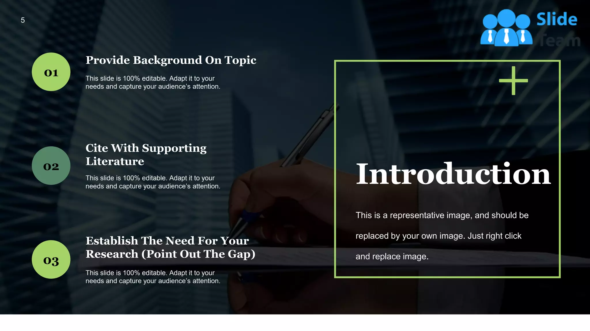 Provide Background On Topic
This slide is 100% editable. Adapt it to your
needs and capture your audience’s attention.
01
Cite With Supporting
Literature
This slide is 100% editable. Adapt it to your
needs and capture your audience’s attention.
02
Establish The Need For Your
Research (Point Out The Gap)
This slide is 100% editable. Adapt it to your
needs and capture your audience’s attention.
03
Introduction
This is a representative image, and should be
replaced by your own image. Just right click
and replace image.
5
 