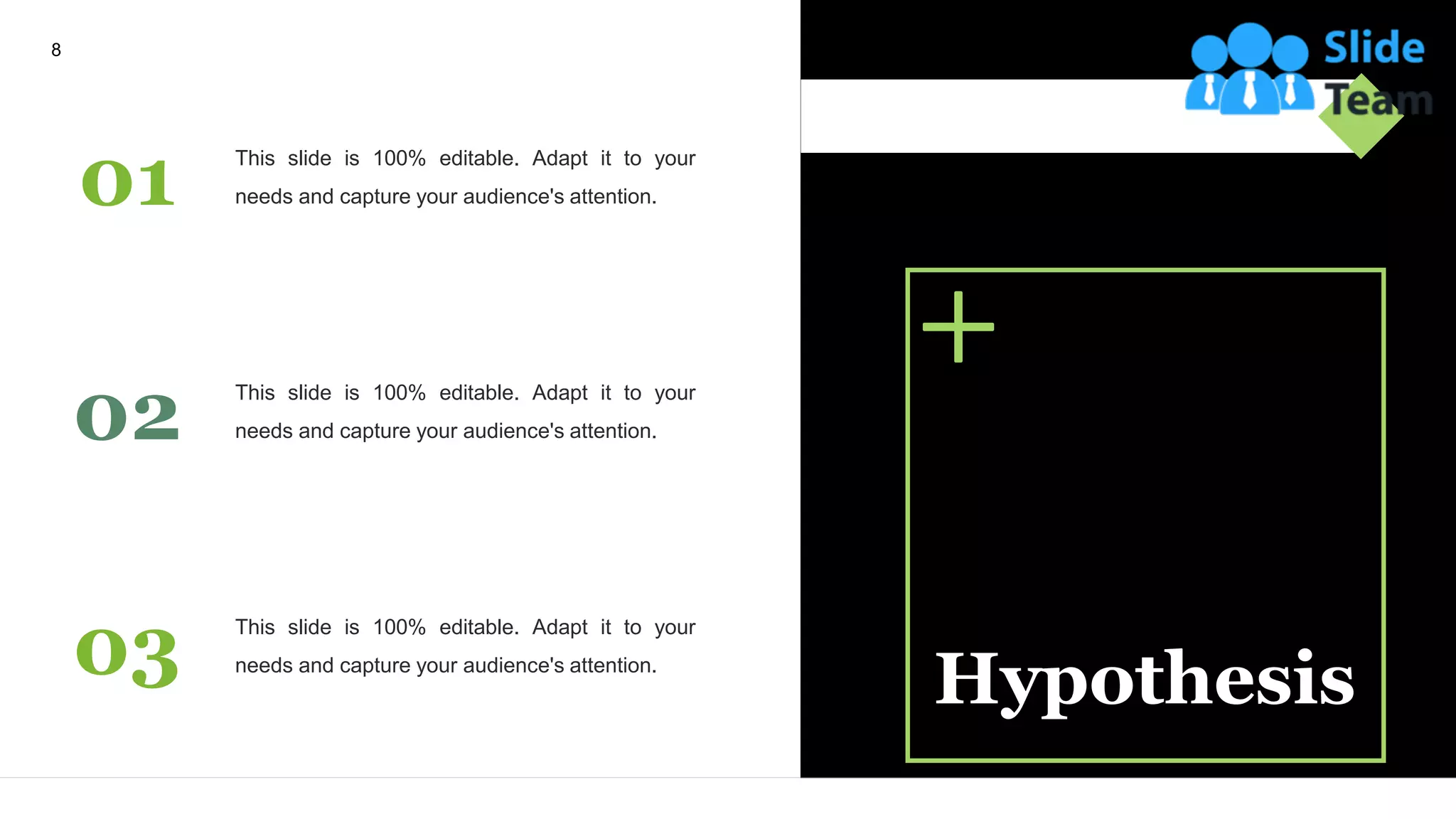 Hypothesis
01 This slide is 100% editable. Adapt it to your
needs and capture your audience's attention.
02 This slide is 100% editable. Adapt it to your
needs and capture your audience's attention.
03 This slide is 100% editable. Adapt it to your
needs and capture your audience's attention.
8
 