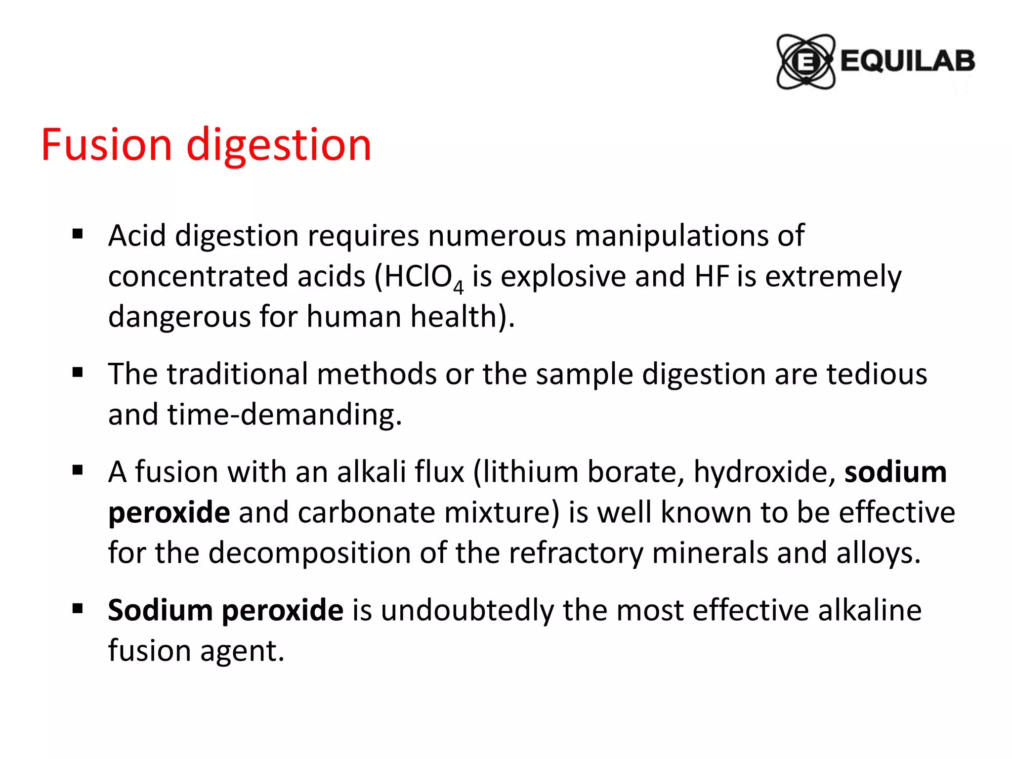 Fusion digestion
 Acid digestion requires numerous manipulations of
concentrated acids (HClO4 is explosive and HF is extremely
dangerous for human health).
 The traditional methods or the sample digestion are tedious
and time-demanding.
 A fusion with an alkali flux (lithium borate, hydroxide, sodium
peroxide and carbonate mixture) is well known to be effective
for the decomposition of the refractory minerals and alloys.
 Sodium peroxide is undoubtedly the most effective alkaline
fusion agent.
 