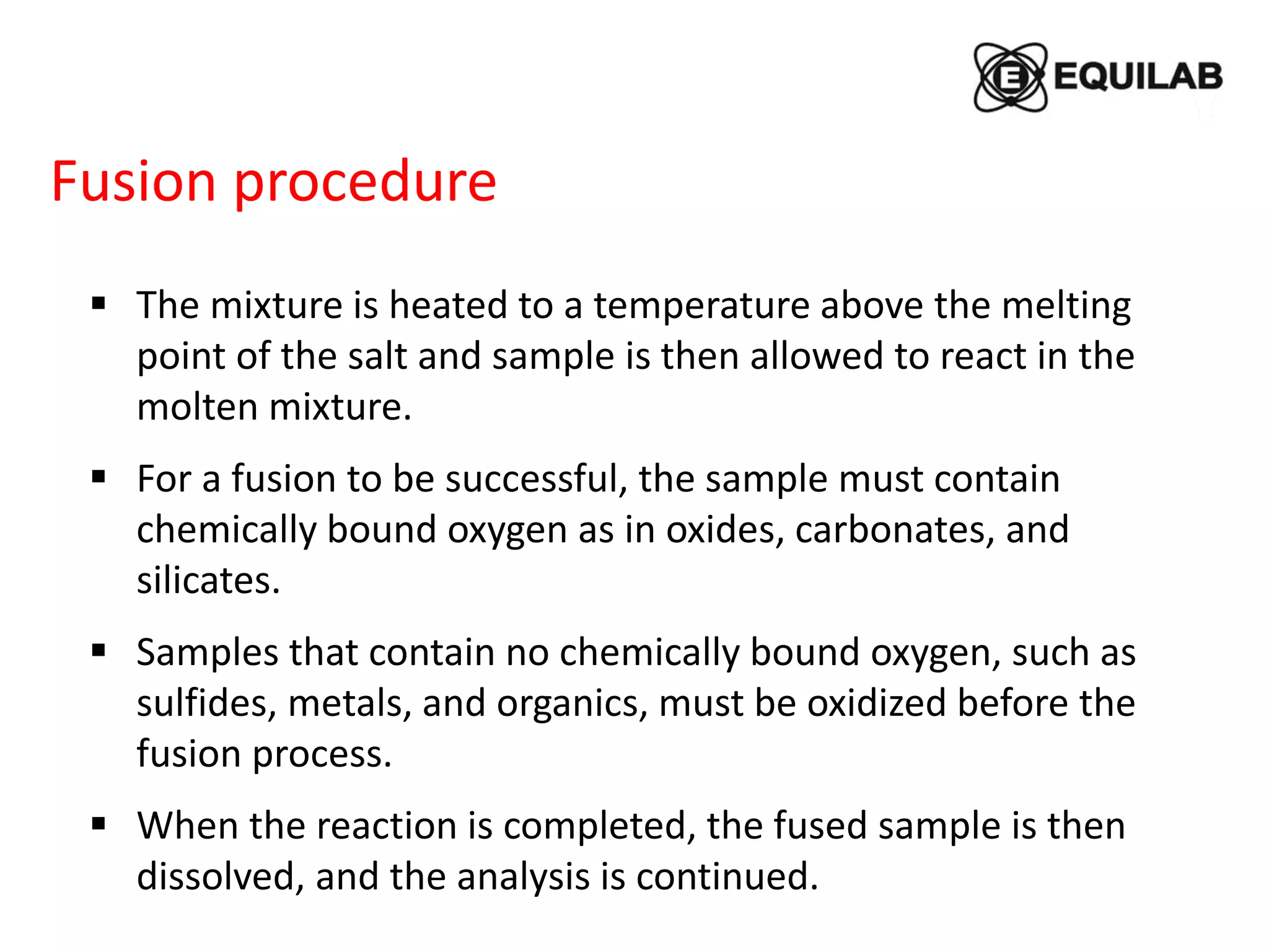 Fusion procedure
 The mixture is heated to a temperature above the melting
point of the salt and sample is then allowed to react in the
molten mixture.
 For a fusion to be successful, the sample must contain
chemically bound oxygen as in oxides, carbonates, and
silicates.
 Samples that contain no chemically bound oxygen, such as
sulfides, metals, and organics, must be oxidized before the
fusion process.
 When the reaction is completed, the fused sample is then
dissolved, and the analysis is continued.
 