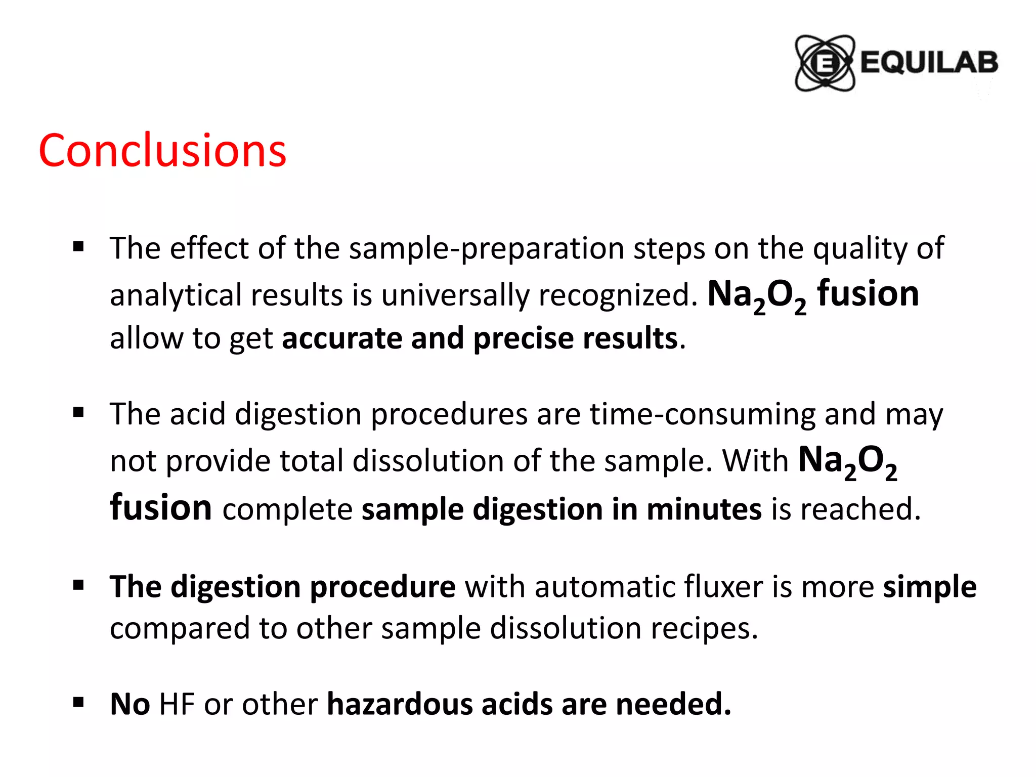 Conclusions
 The effect of the sample-preparation steps on the quality of
analytical results is universally recognized. Na2O2 fusion
allow to get accurate and precise results.
 The acid digestion procedures are time-consuming and may
not provide total dissolution of the sample. With Na2O2
fusion complete sample digestion in minutes is reached.
 The digestion procedure with automatic fluxer is more simple
compared to other sample dissolution recipes.
 No HF or other hazardous acids are needed.
 