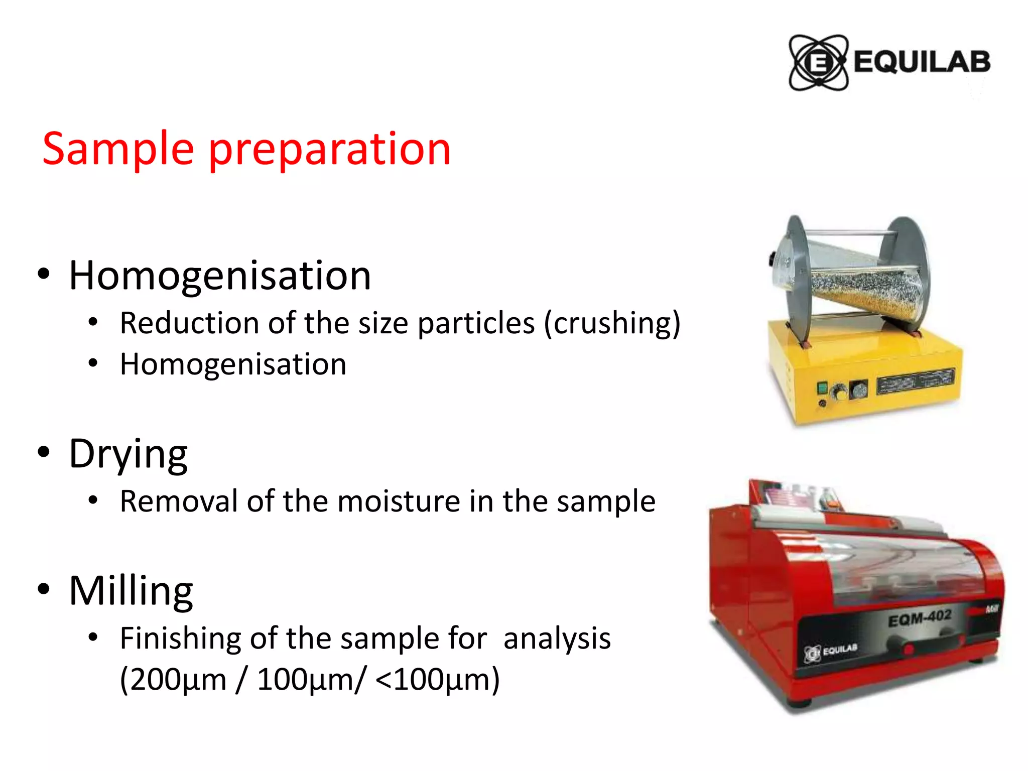 • Homogenisation
• Reduction of the size particles (crushing)
• Homogenisation
• Drying
• Removal of the moisture in the sample
• Milling
• Finishing of the sample for analysis
(200μm / 100μm/ <100μm)
Sample preparation
 