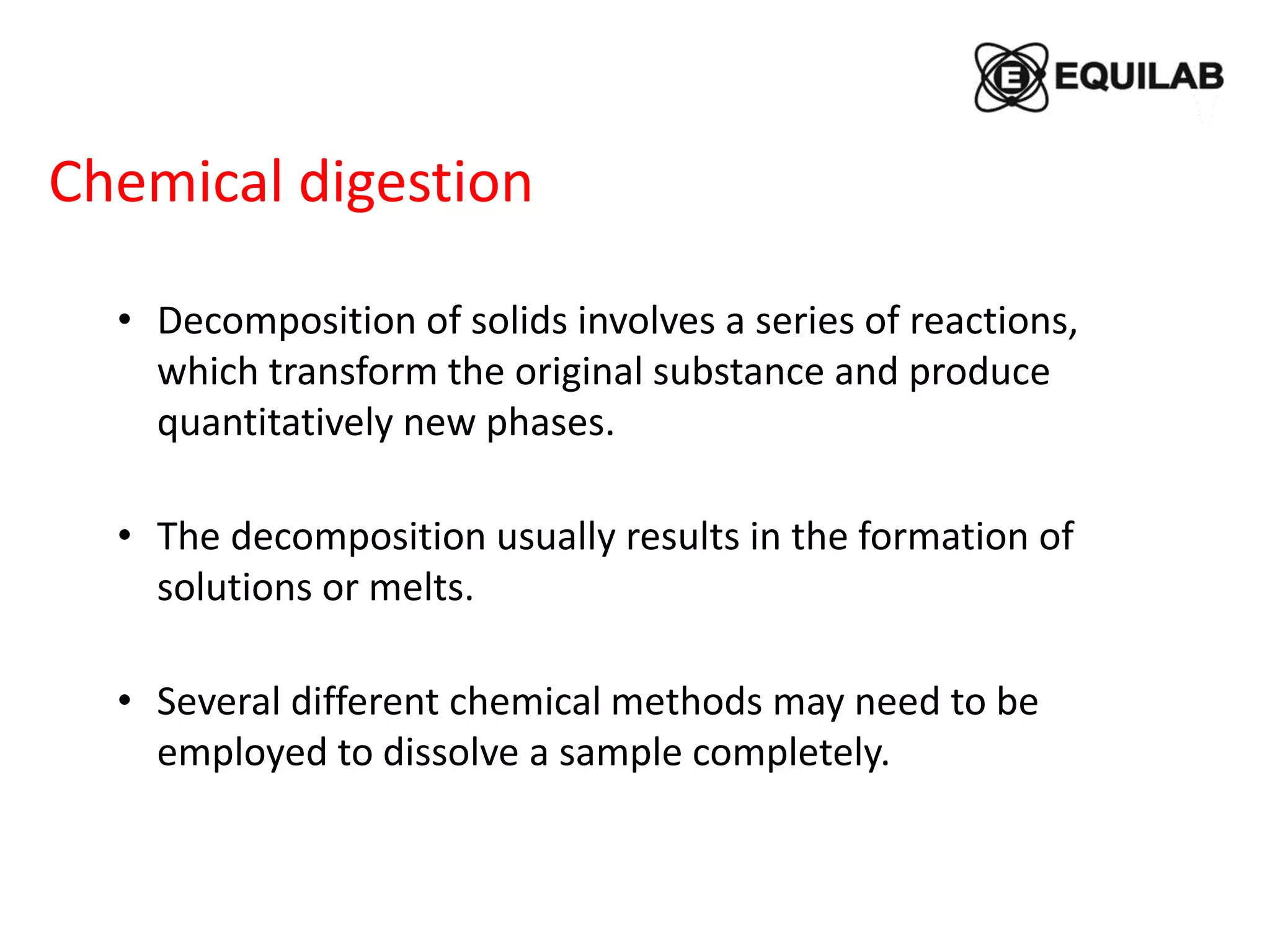 • Decomposition of solids involves a series of reactions,
which transform the original substance and produce
quantitatively new phases.
• The decomposition usually results in the formation of
solutions or melts.
• Several different chemical methods may need to be
employed to dissolve a sample completely.
Chemical digestion
 