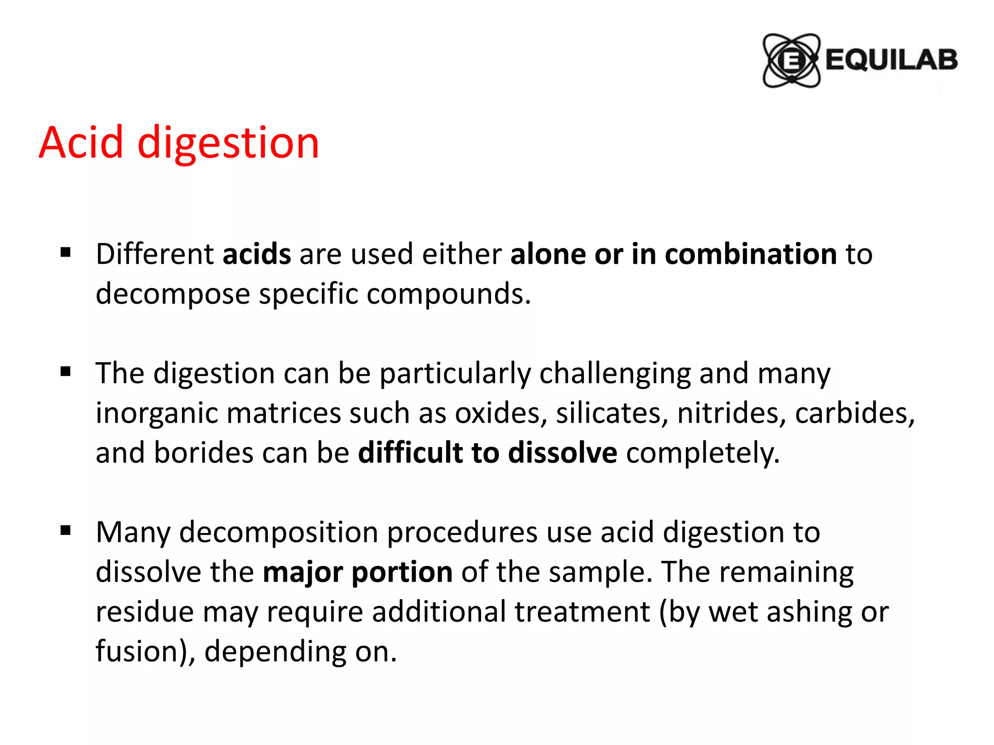 Acid digestion
 Different acids are used either alone or in combination to
decompose specific compounds.
 The digestion can be particularly challenging and many
inorganic matrices such as oxides, silicates, nitrides, carbides,
and borides can be difficult to dissolve completely.
 Many decomposition procedures use acid digestion to
dissolve the major portion of the sample. The remaining
residue may require additional treatment (by wet ashing or
fusion), depending on.
 