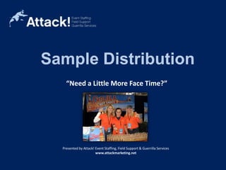 Sample Distribution “Need a Little More Face Time?” Sample Distribution Mobile Media Flyer Distribution Costumed Characters Brand Ambassadors Bi-lingual Staff Presented by Attack! Event Staffing, Field Support & Guerrilla Services www.attackmarketing.net 