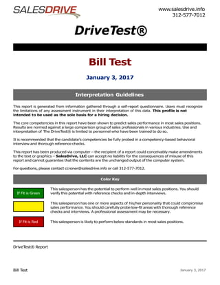 Bill Test January 3, 2017
DriveTest®
Bill Test
January 3, 2017
www.salesdrive.info
312-577-7012
This report is generated from information gathered through a self-report questionnaire. Users must recognize
the limitations of any assessment instrument in their interpretation of this data. This profile is not
intended to be used as the sole basis for a hiring decision.
The core competencies in this report have been shown to predict sales performance in most sales positions.
Results are normed against a large comparison group of sales professionals in various industries. Use and
interpretation of The DriveTest® is limited to personnel who have been trained to do so.
It is recommended that the candidate’s competencies be fully probed in a competency-based behavioral
interview and thorough reference checks.
This report has been produced via computer – the recipient of a report could conceivably make amendments
to the text or graphics – SalesDrive, LLC can accept no liability for the consequences of misuse of this
report and cannot guarantee that the contents are the unchanged output of the computer system.
For questions, please contact ccroner@salesdrive.info or call 312-577-7012.
This salesperson has the potential to perform well in most sales positions. You should
verify this potential with reference checks and in-depth interviews.
This salesperson has one or more aspects of his/her personality that could compromise
sales performance. You should carefully probe low-fit areas with thorough reference
checks and interviews. A professional assessment may be necessary.
This salesperson is likely to perform below standards in most sales positions.
DriveTest® Report
Color Key
Interpretation Guidelines
If Fit is Green
If Fit is Red
If Fit is Yellow
 