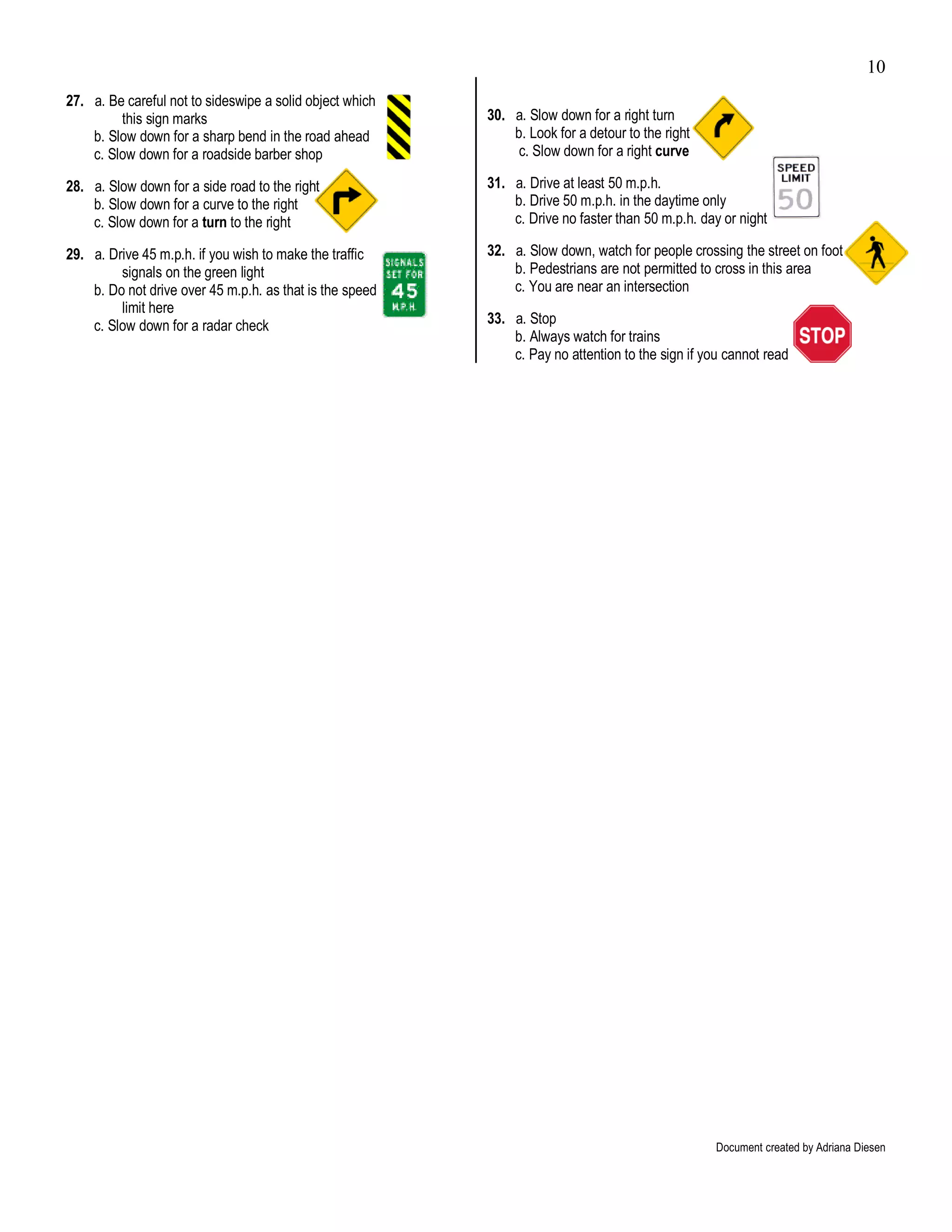 10
27. a. Be careful not to sideswipe a solid object which
         this sign marks                                  30. a. Slow down for a right turn
    b. Slow down for a sharp bend in the road ahead           b. Look for a detour to the right
    c. Slow down for a roadside barber shop                    c. Slow down for a right curve

28. a. Slow down for a side road to the right             31. a. Drive at least 50 m.p.h.
    b. Slow down for a curve to the right                     b. Drive 50 m.p.h. in the daytime only
    c. Slow down for a turn to the right                      c. Drive no faster than 50 m.p.h. day or night

29. a. Drive 45 m.p.h. if you wish to make the traffic    32. a. Slow down, watch for people crossing the street on foot
         signals on the green light                           b. Pedestrians are not permitted to cross in this area
    b. Do not drive over 45 m.p.h. as that is the speed       c. You are near an intersection
         limit here
    c. Slow down for a radar check                        33. a. Stop
                                                              b. Always watch for trains
                                                              c. Pay no attention to the sign if you cannot read




                                                                                                   Document created by Adriana Diesen
 