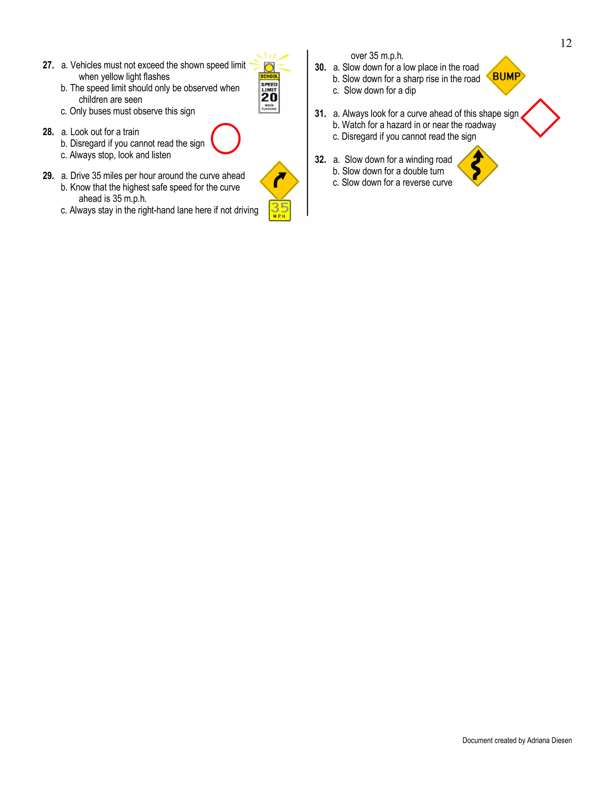 12
                                                                         over 35 m.p.h.
27. a. Vehicles must not exceed the shown speed limit           30. a. Slow down for a low place in the road
         when yellow light flashes                                  b. Slow down for a sharp rise in the road
    b. The speed limit should only be observed when                 c. Slow down for a dip
         children are seen
    c. Only buses must observe this sign                        31. a. Always look for a curve ahead of this shape sign
                                                                    b. Watch for a hazard in or near the roadway
28. a. Look out for a train                                         c. Disregard if you cannot read the sign
    b. Disregard if you cannot read the sign
    c. Always stop, look and listen                             32. a. Slow down for a winding road
29. a. Drive 35 miles per hour around the curve ahead               b. Slow down for a double turn
    b. Know that the highest safe speed for the curve               c. Slow down for a reverse curve
         ahead is 35 m.p.h.
    c. Always stay in the right-hand lane here if not driving




                                                                                                        Document created by Adriana Diesen
 