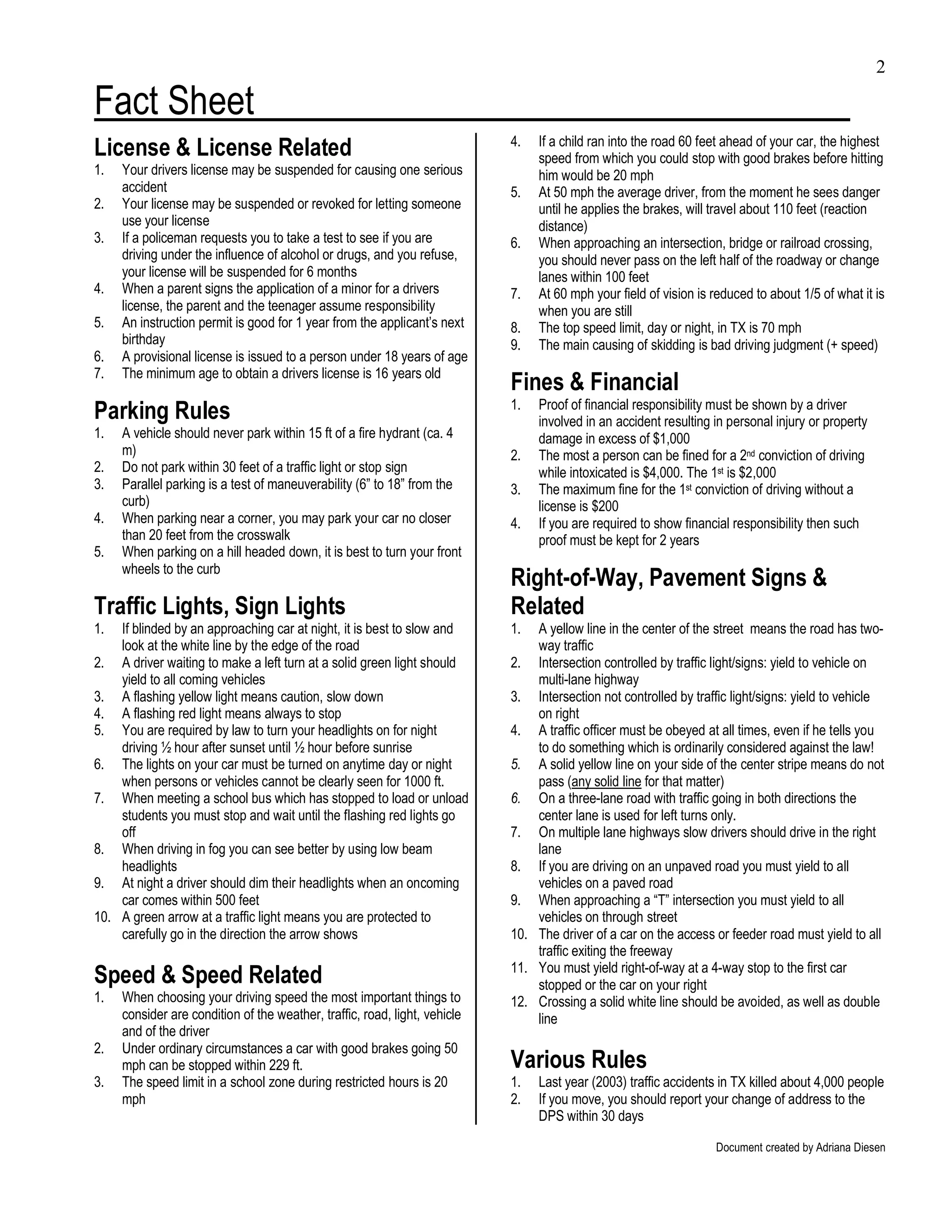 2

Fact Sheet
License & License Related                                                   4.   If a child ran into the road 60 feet ahead of your car, the highest
                                                                                 speed from which you could stop with good brakes before hitting
1.   Your drivers license may be suspended for causing one serious               him would be 20 mph
     accident                                                               5.   At 50 mph the average driver, from the moment he sees danger
2.   Your license may be suspended or revoked for letting someone                until he applies the brakes, will travel about 110 feet (reaction
     use your license                                                            distance)
3.   If a policeman requests you to take a test to see if you are           6.   When approaching an intersection, bridge or railroad crossing,
     driving under the influence of alcohol or drugs, and you refuse,            you should never pass on the left half of the roadway or change
     your license will be suspended for 6 months                                 lanes within 100 feet
4.   When a parent signs the application of a minor for a drivers           7.   At 60 mph your field of vision is reduced to about 1/5 of what it is
     license, the parent and the teenager assume responsibility                  when you are still
5.   An instruction permit is good for 1 year from the applicant’s next     8.   The top speed limit, day or night, in TX is 70 mph
     birthday                                                               9.   The main causing of skidding is bad driving judgment (+ speed)
6.   A provisional license is issued to a person under 18 years of age
7.   The minimum age to obtain a drivers license is 16 years old
                                                                            Fines & Financial
Parking Rules                                                               1.   Proof of financial responsibility must be shown by a driver
                                                                                 involved in an accident resulting in personal injury or property
1.   A vehicle should never park within 15 ft of a fire hydrant (ca. 4           damage in excess of $1,000
     m)                                                                     2.   The most a person can be fined for a 2nd conviction of driving
2.   Do not park within 30 feet of a traffic light or stop sign                  while intoxicated is $4,000. The 1st is $2,000
3.   Parallel parking is a test of maneuverability (6” to 18” from the      3.   The maximum fine for the 1st conviction of driving without a
     curb)                                                                       license is $200
4.   When parking near a corner, you may park your car no closer            4.   If you are required to show financial responsibility then such
     than 20 feet from the crosswalk                                             proof must be kept for 2 years
5.   When parking on a hill headed down, it is best to turn your front
     wheels to the curb
                                                                            Right-of-Way, Pavement Signs &
Traffic Lights, Sign Lights                                                 Related
1.  If blinded by an approaching car at night, it is best to slow and       1.  A yellow line in the center of the street means the road has two-
    look at the white line by the edge of the road                              way traffic
2. A driver waiting to make a left turn at a solid green light should       2. Intersection controlled by traffic light/signs: yield to vehicle on
    yield to all coming vehicles                                                multi-lane highway
3. A flashing yellow light means caution, slow down                         3. Intersection not controlled by traffic light/signs: yield to vehicle
4. A flashing red light means always to stop                                    on right
5. You are required by law to turn your headlights on for night             4. A traffic officer must be obeyed at all times, even if he tells you
    driving ½ hour after sunset until ½ hour before sunrise                     to do something which is ordinarily considered against the law!
6. The lights on your car must be turned on anytime day or night            5. A solid yellow line on your side of the center stripe means do not
    when persons or vehicles cannot be clearly seen for 1000 ft.                pass (any solid line for that matter)
7. When meeting a school bus which has stopped to load or unload            6. On a three-lane road with traffic going in both directions the
    students you must stop and wait until the flashing red lights go            center lane is used for left turns only.
    off                                                                     7. On multiple lane highways slow drivers should drive in the right
8. When driving in fog you can see better by using low beam                     lane
    headlights                                                              8. If you are driving on an unpaved road you must yield to all
9. At night a driver should dim their headlights when an oncoming               vehicles on a paved road
    car comes within 500 feet                                               9. When approaching a “T” intersection you must yield to all
10. A green arrow at a traffic light means you are protected to                 vehicles on through street
    carefully go in the direction the arrow shows                           10. The driver of a car on the access or feeder road must yield to all
                                                                                traffic exiting the freeway
                                                                            11. You must yield right-of-way at a 4-way stop to the first car
Speed & Speed Related                                                           stopped or the car on your right
1.   When choosing your driving speed the most important things to          12. Crossing a solid white line should be avoided, as well as double
     consider are condition of the weather, traffic, road, light, vehicle       line
     and of the driver
2.   Under ordinary circumstances a car with good brakes going 50
     mph can be stopped within 229 ft.                                      Various Rules
3.   The speed limit in a school zone during restricted hours is 20         1.   Last year (2003) traffic accidents in TX killed about 4,000 people
     mph                                                                    2.   If you move, you should report your change of address to the
                                                                                 DPS within 30 days

                                                                                                                   Document created by Adriana Diesen
 