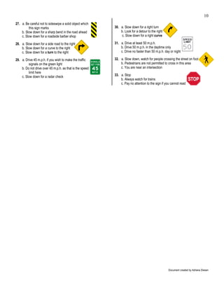 10
27. a. Be careful not to sideswipe a solid object which
         this sign marks                                  30. a. Slow down for a right turn
    b. Slow down for a sharp bend in the road ahead           b. Look for a detour to the right
    c. Slow down for a roadside barber shop                    c. Slow down for a right curve

28. a. Slow down for a side road to the right             31. a. Drive at least 50 m.p.h.
    b. Slow down for a curve to the right                     b. Drive 50 m.p.h. in the daytime only
    c. Slow down for a turn to the right                      c. Drive no faster than 50 m.p.h. day or night

29. a. Drive 45 m.p.h. if you wish to make the traffic    32. a. Slow down, watch for people crossing the street on foot
         signals on the green light                           b. Pedestrians are not permitted to cross in this area
    b. Do not drive over 45 m.p.h. as that is the speed       c. You are near an intersection
         limit here
    c. Slow down for a radar check                        33. a. Stop
                                                              b. Always watch for trains
                                                              c. Pay no attention to the sign if you cannot read




                                                                                                   Document created by Adriana Diesen
 
