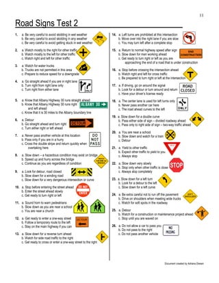 11

Road Signs Test 2
1.   a. Be very careful to avoid skidding in wet weather           14. a. Left turns are prohibited at this intersection
     b. Be very careful to avoid skidding in any weather               b. Move over into the right lane if you are slow
     c. Be very careful to avoid getting stuck in wet weather          c. You may turn left after a complete stop

2.   a. Watch mostly to the right for other traffic                15. a. Return to normal highway speed after sign
     b. Watch mostly to the left for other traffic                     b. Slow down for men working ahead
     c. Watch right and left for other traffic                         c. Get ready to turn right or left as you are
                                                                            approaching the end of a road that is under construction
3.   a. Watch for water trucks
     b. Trucks are not permitted in this area                      16. a. Stop before crossing the intersection ahead
     c. Prepare to reduce speed for a downgrade                        b. Watch right and left for cross traffic
                                                                       c. Be prepared to turn right or left at the intersection
4.   a. Go straight ahead if you are in right lane
     b. Turn right from right lane only                            17. a. If driving, go on around the signal
     c. Turn right from either lane                                    b. Look for a detour or turn around and return
                                                                       c. Have your driver’s license ready
5.   a. Know that Albany Highway 30 runs straight ahead            18. a. The center lane is used for left turns only
     b. Know that Albany Highway 30 runs right                         b. Never pass another car here
          and left ahead                                               c. The road ahead curves to the left
     c. Know that it is 30 miles to the Albany boundary line
                                                                   19. a. Slow down for a double curve
6.   a. Detour                                                         b. Pass either side of sign – divided roadway ahead
     b. Go straight ahead and turn right                               c. Pass only to right side of sign – two-way traffic ahead
     c. Turn either right or left ahead
                                                                   20. a. You are near a school
7.   a. Never pass another vehicle at this location                    b. Slow down and watch for a train
     b. Pass only if you are in a hurry                                c. Detour
     c. Cross the double stripe and return quickly when
          overtaking here                                          21. a. Yield to other traffic
                                                                       b. Expect other traffic to yield to you
8.   a. Slow down – a hazardous condition may exist on bridge          c. Always stop
     b. Speed up and hurry across the bridge
     c. Continue as you are regardless of condition                22. a. Slow down very slowly
                                                                       b. Stop only when other traffic is close
9.   a. Look for detour, road closed                                   c. Always stop completely
     b. Slow down for a winding road
     c. Slow down for a very dangerous intersection or curve       23. a. Slow down for a left turn
                                                                       b. Look for a detour to the left
10. a. Stop before entering the street ahead                           c. Slow down for a left curve
    b. Enter the street ahead slowly
    c. Get ready to turn right or left                             24. a. Be extra careful not to run off the pavement
                                                                       b. Drive on shoulders when meeting wide trucks
11. a. Sound horn to warn pedestrians                                  c. Watch for soft spots in the roadway
    b. Slow down as you are near a school
    c. You are near a church                                       25. a. Detour
                                                                       b. Watch for a construction or maintenance project ahead
12. a. Get ready to enter a one-way street                             c. Stop until you are waved on
    b. Follow a temporary route to the left
    c. Stay on the main highway if you can                         26. a. Do not allow a car to pass you
                                                                       b. Do not pass to the right
13. a. Slow down for a reverse turn ahead                              c. Do not pass another vehicle
    b. Watch for side road traffic to the right
    c. Get ready to cross or enter a one-way street to the right




                                                                                                             Document created by Adriana Diesen
 
