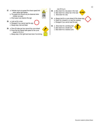 12
                                                                         over 35 m.p.h.
27. a. Vehicles must not exceed the shown speed limit           30. a. Slow down for a low place in the road
         when yellow light flashes                                  b. Slow down for a sharp rise in the road
    b. The speed limit should only be observed when                 c. Slow down for a dip
         children are seen
    c. Only buses must observe this sign                        31. a. Always look for a curve ahead of this shape sign
                                                                    b. Watch for a hazard in or near the roadway
28. a. Look out for a train                                         c. Disregard if you cannot read the sign
    b. Disregard if you cannot read the sign
    c. Always stop, look and listen                             32. a. Slow down for a winding road
29. a. Drive 35 miles per hour around the curve ahead               b. Slow down for a double turn
    b. Know that the highest safe speed for the curve               c. Slow down for a reverse curve
         ahead is 35 m.p.h.
    c. Always stay in the right-hand lane here if not driving




                                                                                                        Document created by Adriana Diesen
 