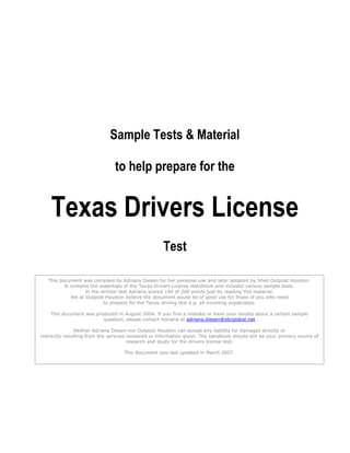 Sample Tests & Material

                                to help prepare for the


    Texas Drivers License
                                                     Test

   This document was compiled by Adriana Diesen for her personal use and later adopted by Shell Outpost Houston.
          It contains the essentials of the Texas Drivers License Handbook and includes various sample tests.
                    In the written test Adriana scored 190 of 200 points just by reading this material.
             We at Outpost Houston believe the document would be of good use for those of you who need
                            to prepare for the Texas driving test e.g. all incoming expatriates.

    This document was produced in August 2004. If you find a mistake or have your doubts about a certain sample
                         question, please contact Adriana at adriana.diesen@sbcglobal.net

                Neither Adriana Diesen nor Outpost Houston can accept any liability for damages directly or
indirectly resulting from the services rendered or information given. The handbook should still be your primary source of
                                       research and study for the drivers license test.

                                    This document was last updated in March 2007.
 