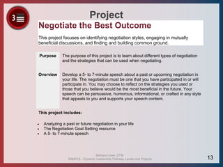 Project
Negotiate the Best Outcome
This project focuses on identifying negotiation styles, engaging in mutually
beneficial discussions, and finding and building common ground.
Purpose The purpose of this project is to learn about different types of negotiation
and the strategies that can be used when negotiating.
Overview Develop a 5- to 7-minute speech about a past or upcoming negotiation in
your life. The negotiation must be one that you have participated in or will
participate in. You may choose to reflect on the strategies you used or
those that you believe would be the most beneficial in the future. Your
speech can be persuasive, humorous, informational, or crafted in any style
that appeals to you and supports your speech content.
This project includes:
 Analyzing a past or future negotiation in your life
 The Negotiation Goal Setting resource
 A 5- to 7-minute speech
Barbara Lowe, DTM
SAMPLE - Dynamic Leadership Pathway Levels and Projects 13
 