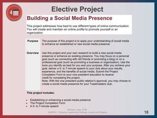 Elective Project
Building a Social Media Presence
This project addresses how best to use different types of online communication.
You will create and maintain an online profile to promote yourself or an
organization.
Purpose The purpose of this project is to apply your understanding of social media
to enhance an established or new social media presence.
Overview Use this project and your own research to build a new social media
presence or enhance an existing presence. You may focus on a personal
goal (such as connecting with old friends or promoting a blog) or on a
professional goal (such as promoting a business or organization). Use the
tools you identify as best for you and your purpose. After you achieve your
goal, deliver a 5- to 7-minute speech to your club about your results,
experience, and the benefits of social media. Submit the Project
Completion Form to your vice president education to receive
credit for completing the project.
Note: With the vice president public relation’s approval, you may choose to
create a social media presence for your Toastmasters club.
This project includes:
 Establishing or enhancing a social media presence
 The Project Completion Form
 A 5- to 7-minute speech
Barbara Lowe, DTM
SAMPLE - Dynamic Leadership Pathway Levels and Projects 18
 