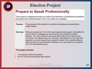 Elective Project
Prepare to Speak Professionally
This project is designed to help you define the attributes of professional speakers
and apply that understanding to your own skills as a speaker.
Purpose The purpose of this project is to practice developing and presenting a
longer speech.
Overview Write and present an 18- to 22-minute keynote-style speech. Exemplify the
point of view or message you would convey as a professional-level
speaker. You may choose to use visual aids if they fit your speech and
your style. Your speech may be humorous, informational, or any style that
appeals to you and supports your speech content. If you receive advance
approval from the vice president education, you may present your speech
to a nonToastmasters group.
This project includes:
 The Speech Outline Worksheet
 An 18- to 22-minute keynote-style speech
Barbara Lowe, DTM
SAMPLE - Dynamic Leadership Pathway Levels and Projects 22
 