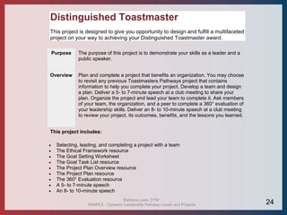 Distinguished Toastmaster
This project is designed to give you opportunity to design and fulfill a multifaceted
project on your way to achieving your Distinguished Toastmaster award.
Purpose The purpose of this project is to demonstrate your skills as a leader and a
public speaker.
Overview Plan and complete a project that benefits an organization. You may choose
to revisit any previous Toastmasters Pathways project that contains
information to help you complete your project. Develop a team and design
a plan. Deliver a 5- to 7-minute speech at a club meeting to share your
plan. Organize the project and lead your team to complete it. Ask members
of your team, the organization, and a peer to complete a 360° evaluation of
your leadership skills. Deliver an 8- to 10-minute speech at a club meeting
to review your project, its outcomes, benefits, and the lessons you learned.
This project includes:
 Selecting, leading, and completing a project with a team
 The Ethical Framework resource
 The Goal Setting Worksheet
 The Goal Task List resource
 The Project Plan Overview resource
 The Project Plan resource
 The 360° Evaluation resource
 A 5- to 7-minute speech
 An 8- to 10-minute speech
Barbara Lowe, DTM
SAMPLE - Dynamic Leadership Pathway Levels and Projects 24
 
