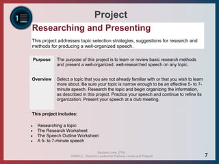 Project
Researching and Presenting
This project addresses topic selection strategies, suggestions for research and
methods for producing a well-organized speech.
Purpose The purpose of this project is to learn or review basic research methods
and present a well-organized, well-researched speech on any topic.
Overview Select a topic that you are not already familiar with or that you wish to learn
more about. Be sure your topic is narrow enough to be an effective 5- to 7-
minute speech. Research the topic and begin organizing the information,
as described in this project. Practice your speech and continue to refine its
organization. Present your speech at a club meeting.
This project includes:
 Researching a topic
 The Research Worksheet
 The Speech Outline Worksheet
 A 5- to 7-minute speech
Barbara Lowe, DTM
SAMPLE - Dynamic Leadership Pathway Levels and Projects 7
 