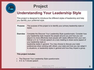 Project
Understanding Your Leadership Style
This project is designed to introduce the different styles of leadership and help
you identify your preferred style.
Purpose The purpose of this project is to identify your primary leadership style or
styles.
Overview Complete the Discover Your Leadership Style questionnaire. Consider how
your leadership style impacts the people around you and how you can
adjust it to more effectively lead people with styles different from your own.
Deliver a 5- to 7-minute speech at a club meeting to share some aspect of
your leadership style or
leadership styles in general. You may choose to discuss your style
preferences when working with others, your style and how you can adapt it
to situations, or leadership styles in general and how they impact a group.
This project includes:
 The Discover Your Leadership Style questionnaire
 A 5- to 7-minute speech
Barbara Lowe, DTM
SAMPLE - Dynamic Leadership Pathway Levels and Projects 9
 