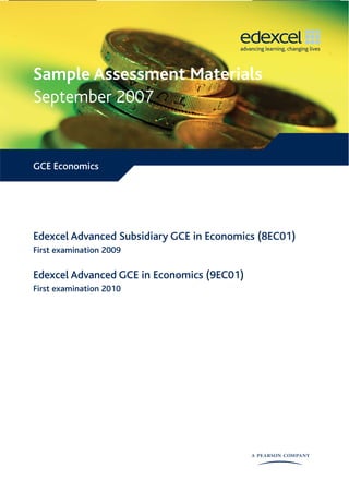 Sample Assessment Materials
September 2007


GCE Economics




Edexcel Advanced Subsidiary GCE in Economics (8EC01)
First examination 2009

Edexcel Advanced GCE in Economics (9EC01)
First examination 2010
 