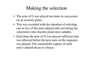 Making the selection	

•  The note of G was played ten times in succession
   on an acoustic piano. 	

•  This was recorded with the intention of selecting
   one or two of the notes played and converting the
   selection(s) into discrete piano note samples. 	

•  Each time the note of G was played sufﬁcient time
   was allowed before the next note on the sequence
   was played. This ensured the capture of each
   note’s natural decay to silence. 	

 