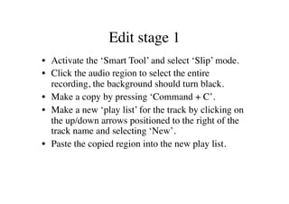 Edit stage 1	

•  Activate the ‘Smart Tool’ and select ‘Slip’ mode.	

•  Click the audio region to select the entire
   recording, the background should turn black.	

•  Make a copy by pressing ‘Command + C’.	

•  Make a new ‘play list’ for the track by clicking on
   the up/down arrows positioned to the right of the
   track name and selecting ‘New’.	

•  Paste the copied region into the new play list.	

 
