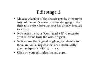 Edit stage 2	

•  Make a selection of the chosen note by clicking in
   front of the note’s waveform and dragging to the
   right to a point where the note has clearly decayed
   to silence.	

•  Now press the keys ‘Command + E’ to separate
   your selection from the whole region.	

•  Notice how the original single region divides into
   three individual regions that are automatically
   given unique identifying names.	

•  Click on your edit selection and copy.	

 