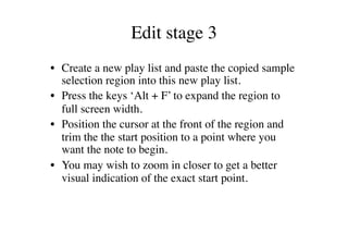 Edit stage 3	

•  Create a new play list and paste the copied sample
   selection region into this new play list.	

•  Press the keys ‘Alt + F’ to expand the region to
   full screen width.	

•  Position the cursor at the front of the region and
   trim the the start position to a point where you
   want the note to begin.	

•  You may wish to zoom in closer to get a better
   visual indication of the exact start point. 	

 