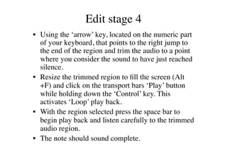Edit stage 4	

•  Using the ‘arrow’ key, located on the numeric part
   of your keyboard, that points to the right jump to
   the end of the region and trim the audio to a point
   where you consider the sound to have just reached
   silence.	

•  Resize the trimmed region to ﬁll the screen (Alt
   +F) and click on the transport bars ‘Play’ button
   while holding down the ‘Control’ key. This
   activates ‘Loop’ play back.	

•  With the region selected press the space bar to
   begin play back and listen carefully to the trimmed
   audio region.	

•  The note should sound complete. 	

 