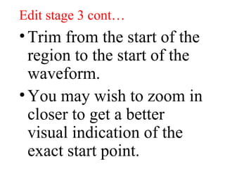 Edit stage 3 cont… Trim from the start of the region to the start of the waveform.  You may wish to zoom in closer to get a better visual indication of the exact start point.  
