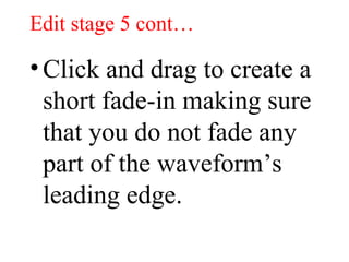 Edit stage 5 cont… Click and drag to create a short fade-in making sure that you do not fade any part of the waveform’s leading edge. 