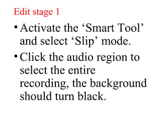 Edit stage 1 Activate the ‘Smart Tool’ and select ‘Slip’ mode. Click the audio region to select the entire recording, the background should turn black. 