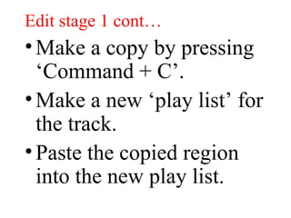 Edit stage 1 cont… Make a copy by pressing ‘Command + C’. Make a new ‘play list’ for the track. Paste the copied region into the new play list. 