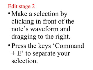 Edit stage 2 Make a selection by clicking in front of the note’s waveform and dragging to the right. Press the keys ‘Command + E’ to separate your selection. 