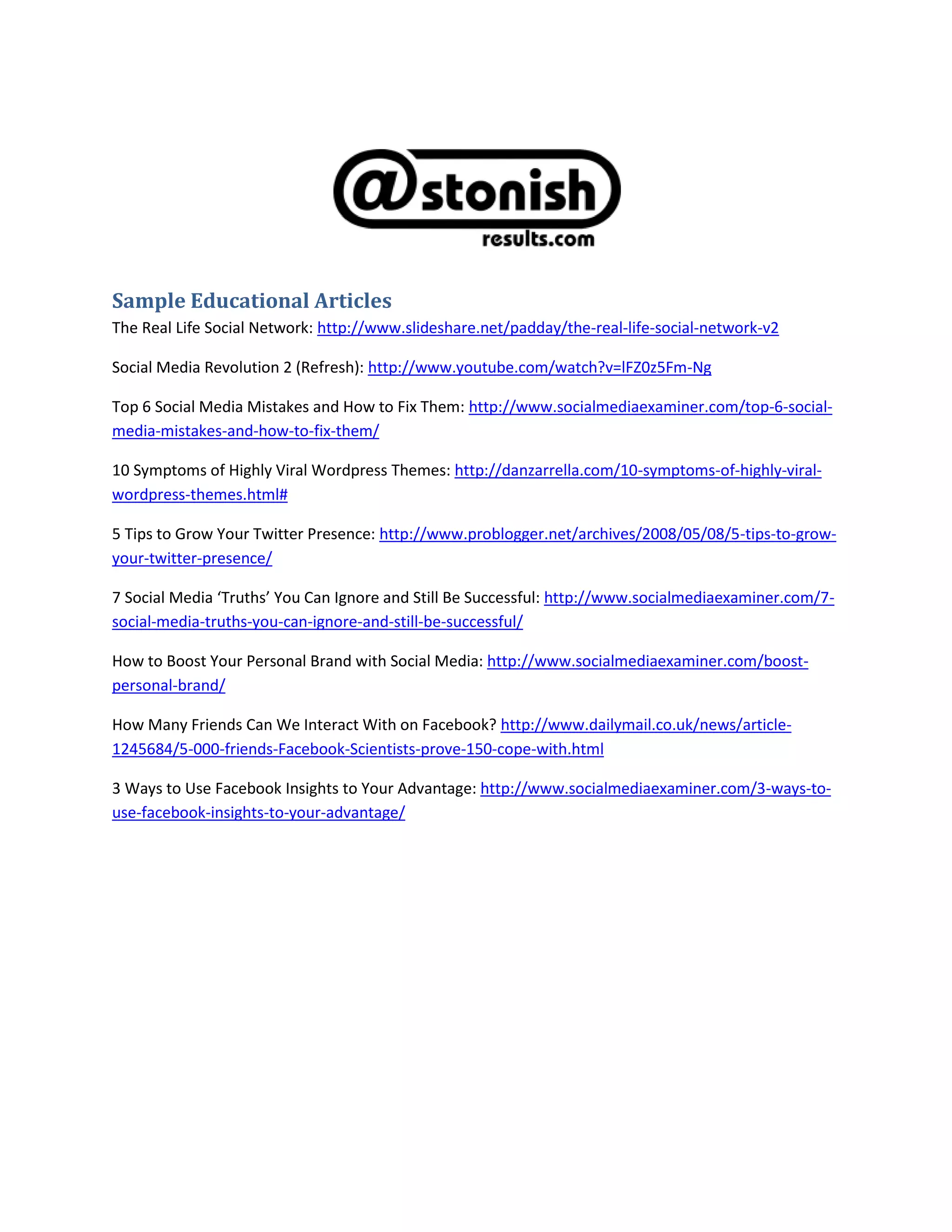 Sample Educational Articles<br />The Real Life Social Network: http://www.slideshare.net/padday/the-real-life-social-network-v2 <br />Facebook Marketing: Ultimate Guide: http://www.seomoz.org/blog/facebook-marketing-ultimate-guide <br />Social Media Revolution 2 (Refresh): http://www.youtube.com/watch?v=lFZ0z5Fm-Ng <br />Top 6 Social Media Mistakes and How to Fix Them: http://www.socialmediaexaminer.com/top-6-social-media-mistakes-and-how-to-fix-them/<br />10 Symptoms of Highly Viral Wordpress Themes: http://danzarrella.com/10-symptoms-of-highly-viral-wordpress-themes.html#<br />5 Tips to Grow Your Twitter Presence: http://www.problogger.net/archives/2008/05/08/5-tips-to-grow-your-twitter-presence/<br />7 Social Media ‘Truths’ You Can Ignore and Still Be Successful: http://www.socialmediaexaminer.com/7-social-media-truths-you-can-ignore-and-still-be-successful/<br />How to Boost Your Personal Brand with Social Media: http://www.socialmediaexaminer.com/boost-personal-brand/<br />How Many Friends Can We Interact With on Facebook? http://www.dailymail.co.uk/news/article-1245684/5-000-friends-Facebook-Scientists-prove-150-cope-with.html<br />3 Ways to Use Facebook Insights to Your Advantage: http://www.socialmediaexaminer.com/3-ways-to-use-facebook-insights-to-your-advantage/<br />