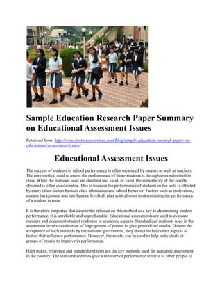 Sample Education Research Paper Summary
on Educational Assessment Issues
Retrieved from: http://www.bestessayservices.com/blog/sample-education-research-paper-on-
educational-assessment-issues/
Educational Assessment Issues
The success of students in school performance is often measured by parents as well as teachers.
The core method used to assess the performance of those students is through tests submitted in
class. While the methods used are standard and valid/ or valid, the authenticity of the results
obtained is often questionable. This is because the performance of students in the tests is affected
by many other factors besides class attendance and school behavior. Factors such as motivation,
student background and intelligence levels all play critical roles in determining the performance
of a student in tests.
It is therefore purported that despite the reliance on this method as a key to determining student
performance, it is unreliable and unpredictable. Educational assessments are used to evaluate
measure and document student readiness in academic aspects. Standardized methods used in the
assessment involve evaluation of large groups of people to give generalized results. Despite the
acceptance of such methods by the national government, they do not include other aspects as
factors that influence performance. However, the results can be used to help individuals or
groups of people to improve in performance.
High stakes, reference and standardized tests are the key methods used for academic assessment
in the country. The standardized tests give a measure of performance relative to other people of
 
