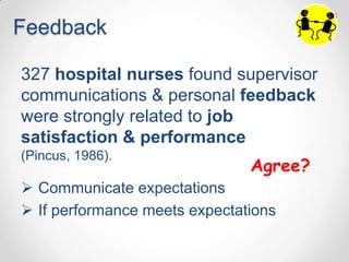 Feedback

327 hospital nurses found supervisor
communications & personal feedback
were strongly related to job
satisfaction & performance
(Pincus, 1986).
                               Agree?
 Communicate expectations
 If performance meets expectations
 