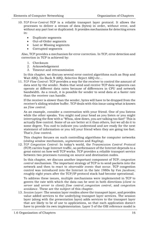 Elements of Computer Networking
10.

Organization of Chapters

TCP is a reliable transport layer protocol. It allows the
processes to deliver a stream of data (bytes) in order, without error, and
without any part lost or duplicated. It provides mechanisms for detecting errors
in:





Duplicate segments
Out-of-Order segments
Lost or Missing segments
Corrupted segments

Also, TCP provides a mechanism for error correction. In TCP, error detection and
correction in TCP is achieved by:
1. Checksum
2. Acknowledgement
3. Timeout and retransmission
In this chapter, we discuss several error control algorithms such as Stop and
Wait ARQ, Go Back N ARQ, Selective Reject ARQ etc...
11.
: TCP provides a way for the receiver to control the amount of
data sent by the sender. Nodes that send and receive TCP data segments can
operate at different data rates because of differences in CPU and network
bandwidth. As a result, it is possible for sender to send data at a faster rate
than the receiver can handle.
If the receiver is slower than the sender, bytes will have to be dropped from the
receiver‘s sliding window buffer. TCP deals with this issue using what is known
as
.
As an example, consider a conversation with your friend. One of you listens
while the other speaks. You might nod your head as you listen or you might
interrupting the flow with a "Whoa, slow down, you are talking too fast!" This is
actually flow control. Some of us are better at it than others, but we all do it to
some degree. You nod to indicate you understood and are ready for the next
statement of information or you tell your friend when they are going too fast.
That's
control.
This chapter focuses on such controlling algorithms for computer networks
(
mechanism,
and
).
12.
: In today‘s world, the
(TCP) carries huge Internet traffic, so performance of the Internet depends to a
great extent on how well TCP works. TCP provides a reliable transport service
between two processes running on source and destination nodes.
In this chapter, we discuss another important component of TCP;
mechanism. The important strategy of TCP is to send packets into the
network and then to react to
that occur. TCP congestion
control was introduced into the Internet in the late 1980s by
;
roughly eight years after the TCP/IP protocol stack had become operational.
To address these issues, multiple mechanisms were implemented in TCP to
govern the rate with which the data can be sent in both directions (
and
):
,
, and
. These are the subject of this chapter.
13.
: The session layer resides above the transport layer, and provides
value added services to the underlying transport layer services. The session
layer (along with the presentation layer) adds services to the transport layer
that are likely to be of use to applications, so that each application doesn't
have to provide its own implementation. Layer 5 of the OSI reference model is
1.6 Organization of Chapters

16

 