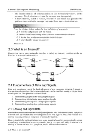 Elements of Computer Networking



Introduction

The second element of communication is the
, of the
message. The destination receives the message and interprets it.
A third element, called a
, consists of the media that provides the
pathway over which the message can travel from source to destination.

Important Question
From the choices below, select the best definition of a network.
A. A collection of printers with no media.
B. Devices interconnected by some common communication channel.
C. A device that sends communication to the Internet.
D. A shared folder stored on a server.
Answer: B.

2.3 What is an Internet?
Connecting two or more networks together is called an
Internet is a network of networks.

. In other words, an

2.4 Fundamentals of Data and Signals
and
are two of the basic elements of any computer network. A signal is
the transmission of data. Both data and signals can be in either analog or digital form,
which gives us
possible combinations:
1.
2.
3.
4.

Transmitting
Transmitting
Transmitting
Transmitting

digital data using digital signals
digital data using analog signals
analog data using digital signals
analog data using analog signals

2.4.1 Analog and Digital Data
Information that is stored within computer systems and transferred over a computer
network can be divided into two categories: data and signals. Data are entities that
convey meaning within a computer or computer system.
Data refers to information that conveys some meaning based on some mutually agreed
up rules or conventions between a sender and a receiver and today it comes in a
variety of forms such as text, graphics, audio, video and animation.
2.3 What is an Internet?

20

 