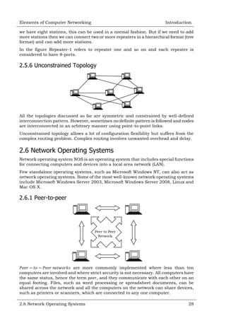 Elements of Computer Networking

Introduction

we have eight stations, this can be used in a normal fashion. But if we need to add
more stations then we can connect two or more repeaters in a hierarchical format (tree
format) and can add more stations.
In the figure Repeater-1 refers to repeater one and so on and each repeater is
considered to have 8-ports.

2.5.6 Unconstrained Topology

All the topologies discussed so far are symmetric and constrained by well-defined
interconnection pattern. However, sometimes no definite pattern is followed and nodes
are interconnected in an arbitrary manner using point-to-point links.
Unconstrained topology allows a lot of configuration flexibility but suffers from the
complex routing problem. Complex routing involves unwanted overhead and delay.

2.6 Network Operating Systems
Network operating system NOS is an operating system that includes special functions
for connecting computers and devices into a local area network (LAN).
Few standalone operating systems, such as Microsoft Windows NT, can also act as
network operating systems. Some of the most well-known network operating systems
include Microsoft Windows Server 2003, Microsoft Windows Server 2008, Linux and
Mac OS X.

2.6.1 Peer-to-peer

Peer to Peer
Network

are more commonly implemented where less than ten
computers are involved and where strict security is not necessary. All computers have
the same status, hence the term
, and they communicate with each other on an
equal footing. Files, such as word processing or spreadsheet documents, can be
shared across the network and all the computers on the network can share devices,
such as printers or scanners, which are connected to any one computer.
2.6 Network Operating Systems

28

 