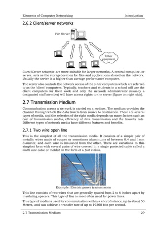 Elements of Computer Networking

Introduction

2.6.2 Client/server networks
File Server

Other
equipment

are more suitable for larger networks. A central computer, or
, acts as the storage location for files and applications shared on the network.
Usually the server is a higher than average performance computer.
The server also controls the network access of the other computers which are referred
to as the 'client' computers. Typically, teachers and students in a school will use the
client computers for their work and only the network administrator (usually a
designated staff member) will have access rights to the server [figure on right side].

2.7 Transmission Medium
Communication across a network is carried on a
. The medium provides the
channel through which the data travels from source to destination. There are several
types of media, and the selection of the right media depends on many factors such as
cost of transmission media, efficiency of data transmission and the transfer rate.
Different types of network media have different features and benefits.

2.7.1 Two wire open line
This is the simplest of all the transmission media. It consists of a simple pair of
metallic wires made of copper or sometimes aluminums of between 0.4 and 1mm
diameter, and each wire is insulated from the other. There are variations to this
simplest form with several pairs of wire covered in a single protected cable called a
or molded in the form of a
.

Example: Electric power transmission
This line consists of two wires that are generally spaced from 2 to 6 inches apart by
insulating spacers. This type of line is most often used for power lines.
This type of media is used for communication within a short distance, up to about 50
Meters, and can achieve a transfer rate of up to 19200 bits per second.
2.7 Transmission Medium

29

 