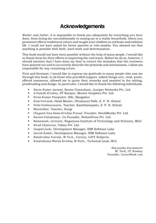 Acknowledgements
and
, it is impossible to thank you adequately for everything you have
done, from loving me unconditionally to raising me in a stable household, where you
persistent efforts traditional values and taught your children to celebrate and embrace
life. I could not have asked for better parents or role-models. You showed me that
anything is possible with faith, hard work and determination.
This book would not have been possible without the help of many people. I would like
to thank them for their efforts in improving the end result. Before we do so, however, I
should mention that I have done my best to correct the mistakes that the reviewers
have pointed out and to accurately describe the protocols and mechanisms. I alone am
responsible for any remaining errors.
First and foremost, I would like to express my gratitude to many people who saw me
through this book, to all those who provided support, talked things over, read, wrote,
offered comments, allowed me to quote their remarks and assisted in the editing,
proofreading and design. In particular, I would like to thank the following individuals.















, Senior Consultant, Juniper Networks Pvt. Ltd.
, IIT Kanpur, Mentor Graphics Pvt. Ltd.
, IISc, Bangalore
, Head Master, Obulasuni Palle, Z. P. H. School
, Teacher, Kambhampadu, Z. P. H. School
, Teacher, Durgi
, Founder, StockMonks Pvt. Ltd.
, Co-Founder, NotionPress Pvt. Ltd.
, Lecturer, Nagarjuna Institute of Technology and Sciences, MLG
, Yahoo Pvt. Ltd.
, Development Manager, IBM Software Labs
, Development Manager, IBM Software Labs
, .,
,
Subjects.
B-Tech., Technical Lead, HCL
-

M. Tech,
Founder,

 
