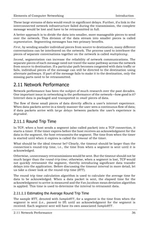 Elements of Computer Networking

Introduction

These large streams of data would result in significant delays. Further, if a link in the
interconnected network infrastructure failed during the transmission, the complete
message would be lost and have to be retransmitted in full.
A better approach is to divide the data into smaller, more manageable pieces to send
over the network. This division of the data stream into smaller pieces is called
. Segmenting messages has two primary benefits.
, by sending smaller individual pieces from source to destination, many different
conversations can be interleaved on the network. The process used to interleave the
pieces of separate conversations together on the network is called
.
, segmentation can increase the reliability of network communications. The
separate pieces of each message need not travel the same pathway across the network
from source to destination. If a particular path becomes congested with data traffic or
fails, individual pieces of the message can still be directed to the destination using
alternate pathways. If part of the message fails to make it to the destination, only the
missing parts need to be retransmitted.

2.11 Network Performance
Network performance has been the subject of much research over the past decades.
One important issue in networking is the performance of the network—how good is it?
Internet data is packaged and transported in
pieces of data.
The flow of these small pieces of data directly affects a user‘s internet experience.
When data packets arrive in a timely manner the user sees a continuous flow of data;
if data packets arrive with
between packets the user‘s experience is
.

2.11.1 Round Trip Time
In TCP, when a host sends a segment (also called packet) into a TCP connection, it
starts a timer. If the timer expires before the host receives an acknowledgment for the
data in the segment, the host retransmits the segment. The time from when the timer
is started until when it expires is called the
of the timer.
What should be the ideal
be? Clearly, the timeout should be larger than the
connection's round-trip time, i.e., the time from when a segment is sent until it is
acknowledged.
Otherwise, unnecessary retransmissions would be sent. But the timeout should not be
much larger than the
; otherwise, when a segment is lost, TCP would
not quickly retransmit the segment, thereby introducing significant data transfer
delays into the application. Before discussing the timeout interval in more detail, let
us take a closer look at the round-trip time (
).
The round trip time calculation algorithm is used to calculate the average time for
data to be acknowledged. When a data packet is sent, the elapsed time for the
acknowledgment to arrive is measured and the
mean deviation algorithm
is applied. This time is used to determine the interval to retransmit data.

2.11.1.1 Estimating the Average Round Trip Time
The sample RTT, denoted with
, for a segment is the time from when the
segment is sent (i.e., passed to IP) until an acknowledgment for the segment is
received. Each segment sent will have its own associated
.
2.11 Network Performance

36

 