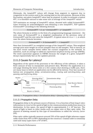 Elements of Computer Networking

Introduction

Obviously, the
values will change from segment to segment due to
congestion in the routers and to the varying load on the end systems. Because of this
fluctuation, any given
value may be atypical. In order to estimate a typical
, it is therefore natural to take some sort of average of the
values.
TCP maintains an average of
values, denoted with called
.
Upon receiving an acknowledgment and obtaining a new
, TCP updates
according to the following formula:
= (1- ) *

+ *

The above formula is written in the form of a programming language statement - the
new value of
is a weighted combination of the previous value of
and the new value for
. A typical value of is = .1, in which
case the above formula becomes:
= .9

+ .1

Note that
is a weighted average of the
values. This weighted
average puts more weight on recent samples than on old samples. This is natural, as
the more recent samples better reflect the current congestion in the network. In
statistics, such an average is called an
(
).
The word
appears in EWMA because the weight of a given
decays exponentially fast as the updates proceed.

2.11.2 Causes for Latency?
Regardless of the speed of the processor or the efficiency of the software, it takes a
finite amount of time to manipulate and present data. Whether the application is a
web page showing the latest news or a live camera shot showing a traffic jam, there
are many ways in which an application can be affected by latency. Four key causes of
latency are:
,
,
and
, and
and
.
Packet

Queuing delay

Processing delay

Transmission delay

Processing delay

Next Router/Switch
or
Destination

Router or Switch

2.11.2.1 Propagation Delay
Propagation delay is the primary source of latency. It is a function of how long it
information to
at the speed of light in the communications media from source to
destination. In free space, the speed of light is approximately 3
km/sec. The
speed of light is lower in other media such as copper wire or fiber optic cable. The
amount of slowing caused by this type of transmission is called the
(VF).
Fiber optic cables typically measure around 70% of the speed of light whereas copper
cable varies from 40% to 80% depending on the construct. Coaxial cable is commonly
used and many types have a VF of 66%.
2.11 Network Performance

37

 