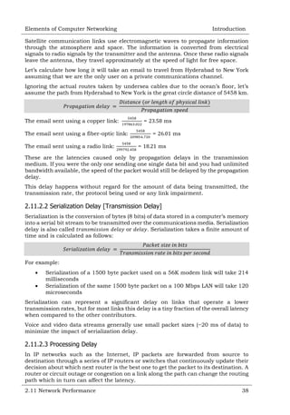 Elements of Computer Networking

Introduction

Satellite communication links use electromagnetic waves to propagate information
through the atmosphere and space. The information is converted from electrical
signals to radio signals by the transmitter and the antenna. Once these radio signals
leave the antenna, they travel approximately at the speed of light for free space.
Let‘s calculate how long it will take an email to travel from Hyderabad to New York
assuming that we are the only user on a private communications channel.
Ignoring the actual routes taken by undersea cables due to the ocean‘s floor, let‘s
assume the path from Hyderabad to New York is the great circle distance of 5458 km.

The email sent using a copper link:

=

The email sent using a fiber-optic link:
The email sent using a radio link:

ms
=

=

ms
ms

These are the latencies caused only by propagation delays in the transmission
medium. If you were the only one sending one single data bit and you had unlimited
bandwidth available, the speed of the packet would still be delayed by the propagation
delay.
This delay happens without regard for the amount of data being transmitted, the
transmission rate, the protocol being used or any link impairment.

2.11.2.2 Serialization Delay [Transmission Delay]
Serialization is the conversion of bytes (8 bits) of data stored in a computer‘s memory
into a serial bit stream to be transmitted over the communications media. Serialization
delay is also called
or
. Serialization takes a finite amount of
time and is calculated as follows:

For example:



Serialization of a 1500 byte packet used on a 56K modem link will take 214
milliseconds
Serialization of the same 1500 byte packet on a 100 Mbps LAN will take 120
microseconds

Serialization can represent a significant delay on links that operate a lower
transmission rates, but for most links this delay is a tiny fraction of the overall latency
when compared to the other contributors.
Voice and video data streams generally use small packet sizes (~20 ms of data) to
minimize the impact of serialization delay.

2.11.2.3 Processing Delay
In IP networks such as the Internet, IP packets are forwarded from source to
destination through a series of IP routers or switches that continuously update their
decision about which next router is the best one to get the packet to its destination. A
router or circuit outage or congestion on a link along the path can change the routing
path which in turn can affect the latency.
2.11 Network Performance

38

 