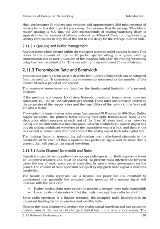 Elements of Computer Networking

Introduction

High performance IP routers and switches add approximately 200 microseconds of
latency to the link due to
. If we assume that the average IP backbone
router spacing is 800 km, the 200 microseconds of routing/switching delay is
equivalent to the amount of latency induced by 40km of fiber; routing/switching
latency contributes to only 5% of the end to end delay for the average internet link.

2.11.2.4 Queuing and Buffer Management
Another issue which occurs within the transport layers is called
. This
refers to the amount of time an IP packet spends sitting in a queue awaiting
transmission due to over-utilization of the outgoing link after the routing/switching
delay has been accounted for. This can add up to an additional 20 ms of latency.

2.11.3 Transmission Rate and Bandwidth
is a term used to describe the number of bits which can be extracted
from the medium. Transmission rate is commonly measured as the number of bits
measured over a period of one second.
The
medium:

describes the fundamental limitation of a network

If the medium is a copper Local Area Network, maximum transmission rates are
commonly 10, 100, or 1000 Megabits per second. These rates are primarily limited by
the properties of the copper wires and the capabilities of the network interface card
are also a factor.
Fiber-optic the transmission rates range from around 50 Mbps up to 100 Gbps. Unlike
copper networks, the primary factor limiting fiber-optic transmission rates is the
electronics which operates at each end of the fiber. Wireless local area networks
(LANs) and satellite links use modems (modulator/demodulator) to convert digital bits
into an analog modulated waveform at the transmitter end of a link, and then at the
receive end a demodulator will then convert the analog signal back into digital bits.
The limiting factor in transmitting information over radio-based channels is the
bandwidth of the channel that is available to a particular signal and the noise that is
present that will corrupt the signal waveform.

2.11.3.1 Radio Channel Bandwidth and Noise
Signals transmitted using radio waves occupy radio spectrum. Radio spectrum is not
an unlimited resource and must be shared. To prevent radio interference between
users the use of radio spectrum is controlled by nearly every government on the
planet. The amount of radio spectrum occupied by any given radio signal is called its
bandwidth.
The nature of radio spectrum use is beyond this paper but it‘s important to
understand that generally the occupied radio spectrum of a modem signal will
increase with the data rate:



Higher modem data rates cause the modem to occupy more radio bandwidth
Lower modem data rates will let the modem occupy less radio bandwidth

Since radio spectrum is a limited resource, the occupied radio bandwidth is an
important limiting factor in wireless and satellite links.
Noise in the radio channel will perturb the analog signal waveform and can cause the
demodulator at the receiver to change a digital one into a zero or vice versus. The
2.11 Network Performance

39

 