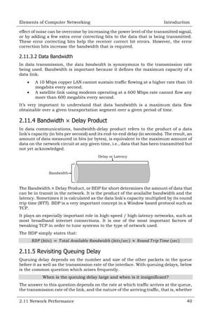 Elements of Computer Networking

Introduction

effect of noise can be overcome by increasing the power level of the transmitted signal,
or by adding a few extra error correcting bits to the data that is being transmitted.
These error correcting bits help the receiver correct bit errors. However, the error
correction bits increase the bandwidth that is required.

2.11.3.2 Data Bandwidth
In data transmission, the
is synonymous to the transmission rate
being used. Bandwidth is important because it defines the maximum capacity of a
data link.



A 10 Mbps copper LAN cannot sustain traffic flowing at a higher rate than 10
megabits every second.
A satellite link using modems operating at a 600 Mbps rate cannot flow any
more than 600 megabits every second.

It‘s very important to understand that data bandwidth is a maximum data flow
obtainable over a given transportation segment over a given period of time.

2.11.4 Bandwidth

Delay Product

In data communications, bandwidth-delay product refers to the product of a data
link's capacity (in bits per second) and its end-to-end delay (in seconds). The result, an
amount of data measured in bits (or bytes), is equivalent to the maximum amount of
data on the network circuit at any given time, i.e., data that has been transmitted but
not yet acknowledged.
Delay or Latency

Bandwidth

The Bandwidth Delay Product, or BDP for short determines the amount of data that
can be in transit in the network. It is the product of the availalbe bandwidth and the
latency. Sometimes it is calculated as the data link's capacity multiplied by its round
trip time (RTT). BDP is a very important concept in a Window based protocol such as
TCP.
It plays an especially important role in high-speed / high-latency networks, such as
most broadband internet connections. It is one of the most important factors of
tweaking TCP in order to tune systems to the type of network used.
The BDP simply states that:

2.11.5 Revisiting Queuing Delay
Queuing delay depends on the number and size of the other packets in the queue
before it as well as the transmission rate of the interface. With queuing delays, below
is the common question which arises frequently.
When is the queuing delay large and when is it insignificant?
The answer to this question depends on the rate at which traffic arrives at the queue,
the transmission rate of the link, and the nature of the arriving traffic, that is, whether
2.11 Network Performance

40

 