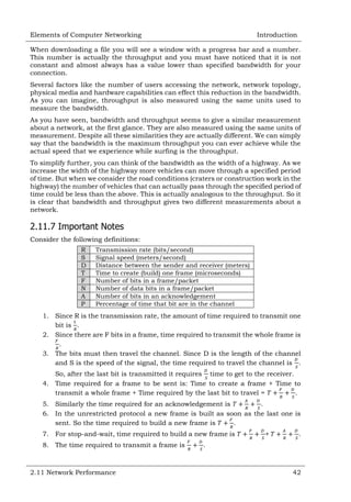 Elements of Computer Networking

Introduction

When downloading a file you will see a window with a progress bar and a number.
This number is actually the throughput and you must have noticed that it is not
constant and almost always has a value lower than specified bandwidth for your
connection.
Several factors like the number of users accessing the network, network topology,
physical media and hardware capabilities can effect this reduction in the bandwidth.
As you can imagine, throughput is also measured using the same units used to
measure the bandwidth.
As you have seen, bandwidth and throughput seems to give a similar measurement
about a network, at the first glance. They are also measured using the same units of
measurement. Despite all these similarities they are actually different. We can simply
say that the bandwidth is the maximum throughput you can ever achieve while the
actual speed that we experience while surfing is the throughput.
To simplify further, you can think of the bandwidth as the width of a highway. As we
increase the width of the highway more vehicles can move through a specified period
of time. But when we consider the road conditions (craters or construction work in the
highway) the number of vehicles that can actually pass through the specified period of
time could be less than the above. This is actually analogous to the throughput. So it
is clear that bandwidth and throughput gives two different measurements about a
network.

2.11.7 Important Notes
Consider the following definitions:
R
S
D
T
F
N
A
P

Transmission rate (bits/second)
Signal speed (meters/second)
Distance between the sender and receiver (meters)
Time to create (build) one frame (microseconds)
Number of bits in a frame/packet
Number of data bits in a frame/packet
Number of bits in an acknowledgement
Percentage of time that bit are in the channel

1. Since R is the transmission rate, the amount of time required to transmit one
bit is .
2. Since there are F bits in a frame, time required to transmit the whole frame is
.
3. The bits must then travel the channel. Since D is the length of the channel
and S is the speed of the signal, the time required to travel the channel is .
So, after the last bit is transmitted it requires time to get to the receiver.
4. Time required for a frame to be sent is: Time to create a frame + Time to
transmit a whole frame + Time required by the last bit to travel =
.
5. Similarly the time required for an acknowledgement is
.
6. In the unrestricted protocol a new frame is built as soon as the last one is
sent. So the time required to build a new frame is
.
7. For stop-and-wait, time required to build a new frame is
8. The time required to transmit a frame is

2.11 Network Performance

+

.

.

42

 