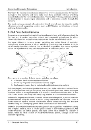 Elements of Computer Networking

Introduction

Therefore, the channel capacity must be reserved between the source and destination
throughout the network and each node must have available internal switching
capacity to handle the requested connection. Clearly, the switching nodes must have
the intelligence to make proper allocations and to establish a route through the
network.
The most common example of a circuit-switched network can be found in public
telephone network supporting services such as POTS (plain old telephone systems)
and long-distance calls.

2.12.2.2 Packet Switched Networks
The main alternative to circuit switching is packet switching which forms the basis for
the Internet. A packet switching system uses statistical multiplexing in which
communication from multiple sources competes for the use of shared media.
The main difference between packet switching and other forms of statistical
multiplexing arises because a packet switching system requires a sender to divide
each message into blocks of data that are known as packets. The size of a packet
varies; each packet switching technology defines a maximum packet size.

Three general properties define a packet switched paradigm:
1. Arbitrary, asynchronous communication
2. No set-up required before communication begins
3. Performance varies due to statistical multiplexing among packets
The first property means that packet switching can allow a sender to communicate
with one recipient or multiple recipients, and a given recipient can receive messages
from one sender or multiple senders. Furthermore, communication can occur at any
time, and a sender can delay arbitrarily long between successive communications.
The second property means that, unlike a circuit switched system, a packet switched
system remains ready to deliver a packet to any destination at any time. Thus, a
sender does not need to perform initialization before communicating, and does not
need to notify the underlying system when communication terminates.
The third property means that multiplexing occurs among packets rather than among
bits or bytes. That is, once a sender gains access to the underlying channel, the
sender transmits an entire packet, and then allows other senders to transmit a
packet. When no other senders are ready to transmit a packet, a single sender can
transmit repeatedly.

2.12 Network Switching

46

 